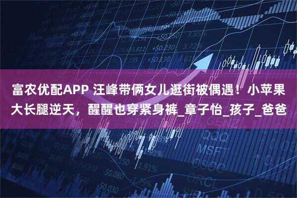 富农优配APP 汪峰带俩女儿逛街被偶遇！小苹果大长腿逆天，醒醒也穿紧身裤_章子怡_孩子_爸爸