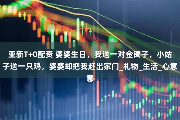 亚新T+0配资 婆婆生日，我送一对金镯子，小姑子送一只鸡，婆婆却把我赶出家门_礼物_生活_心意