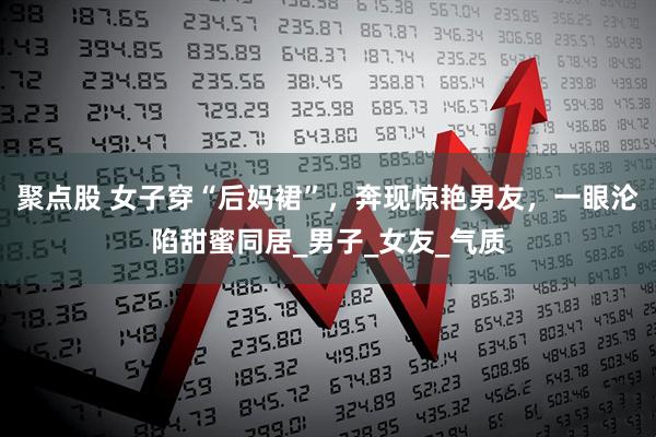 聚点股 女子穿“后妈裙”，奔现惊艳男友，一眼沦陷甜蜜同居_男子_女友_气质