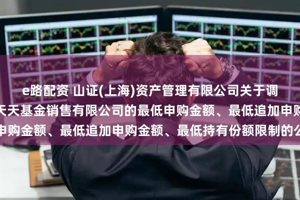 e路配资 山证(上海)资产管理有限公司关于调整旗下部分基金在上海天天基金销售有限公司的最低申购金额、最低追加申购金额、最低持有份额限制的公告