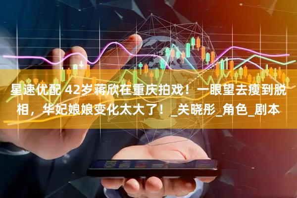 星速优配 42岁蒋欣在重庆拍戏！一眼望去瘦到脱相，华妃娘娘变化太大了！_关晓彤_角色_剧本
