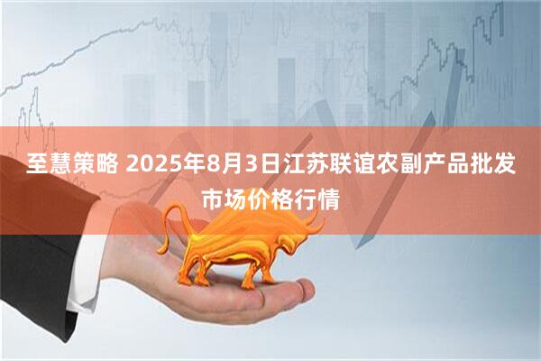 至慧策略 2025年8月3日江苏联谊农副产品批发市场价格行情