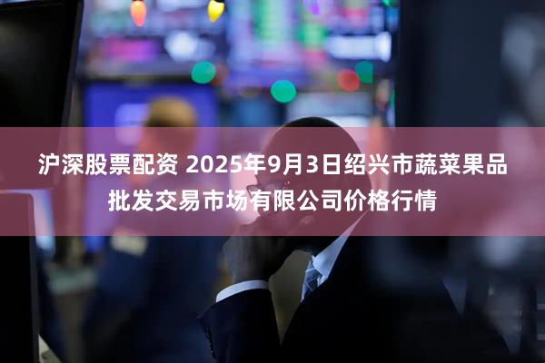 沪深股票配资 2025年9月3日绍兴市蔬菜果品批发交易市场有限公司价格行情
