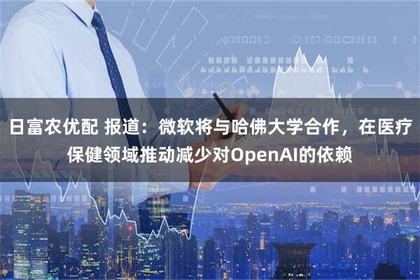 日富农优配 报道：微软将与哈佛大学合作，在医疗保健领域推动减少对OpenAI的依赖