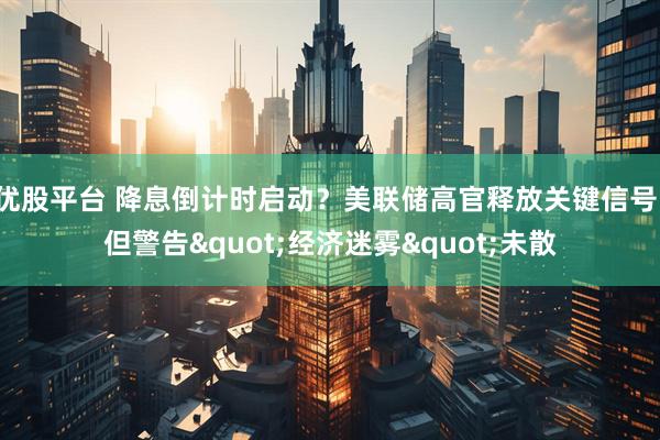 优股平台 降息倒计时启动?美联储高官释放关键信号,但警告"经济迷雾"未散
