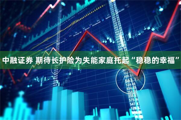 中融证券 期待长护险为失能家庭托起“稳稳的幸福”