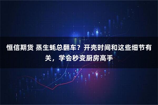 恒信期货 蒸生蚝总翻车？开壳时间和这些细节有关，学会秒变厨房高手