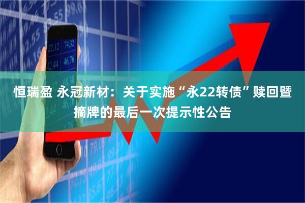 恒瑞盈 永冠新材：关于实施“永22转债”赎回暨摘牌的最后一次提示性公告