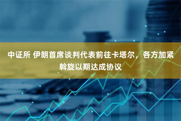 中证所 伊朗首席谈判代表前往卡塔尔，各方加紧斡旋以期达成协议