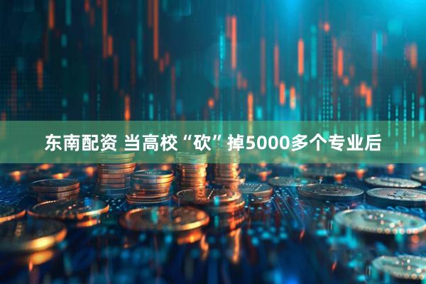 东南配资 当高校“砍”掉5000多个专业后